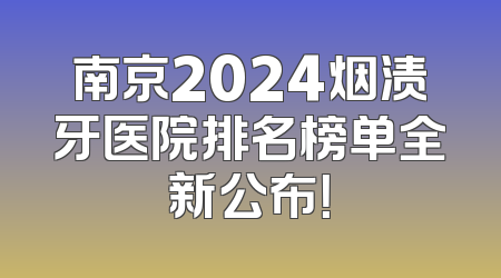 南京2024烟渍牙医院排名榜单全新公布！