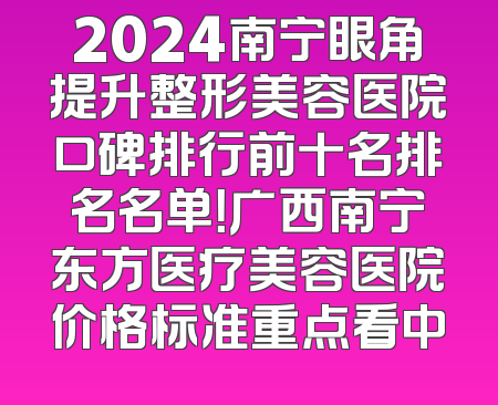 2024南宁眼角提升整形美容医院口碑排行前十名排名名单！广西南宁东方医疗美容医院价格标准重点看中