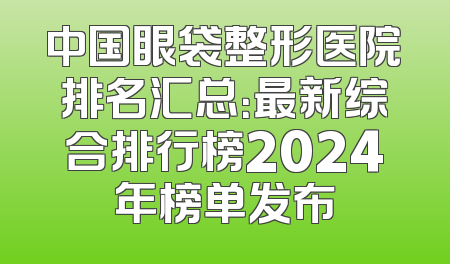 中国眼袋整形医院排名汇总：最新综合排行榜2024年榜单发布