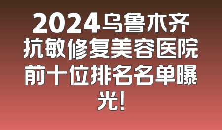 2024乌鲁木齐抗敏修复美容医院前十位排名名单曝光！