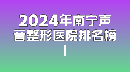 2024年南宁声音整形医院排名榜!