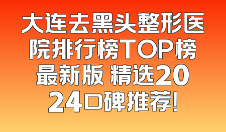 大连去黑头整形医院排行榜TOP榜最新版 精选2024口碑推荐！
