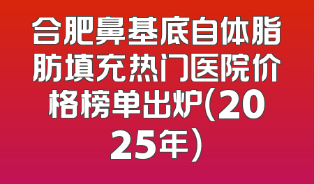 合肥鼻基底自体脂肪填充热门医院价格榜单出炉（2025年）