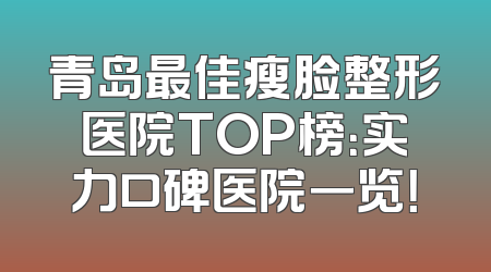 青岛最佳瘦脸整形医院TOP榜：实力口碑医院一览！