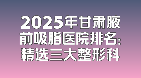 2025年甘肃腋前吸脂医院排名：精选三大整形科