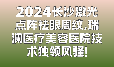 2024长沙激光点阵祛眼周纹，瑞澜医疗美容医院技术独领风骚！