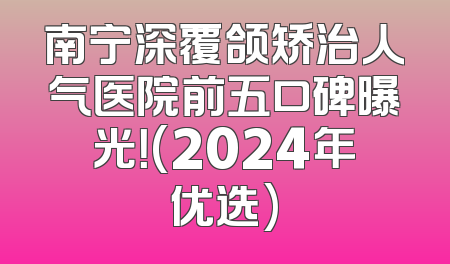 南宁深覆颌矫治人气医院前五口碑曝光！(2024年优选)