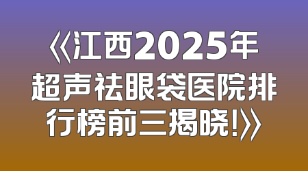 《江西2025年超声祛眼袋医院排行榜前三揭晓！》