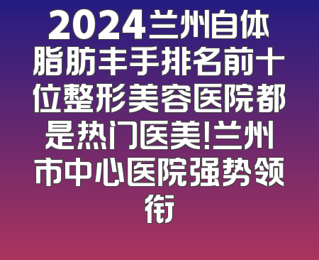 2024兰州自体脂肪丰手排名前十位整形美容医院都是热门医美！兰州市中心医院强势领衔