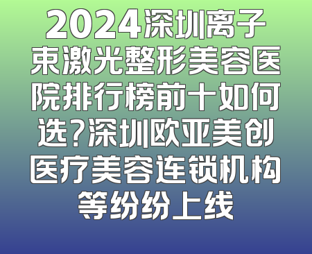 2024深圳离子束激光整形美容医院排行榜前十如何选？深圳欧亚美创医疗美容连锁机构等纷纷上线