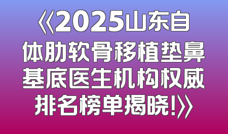 《2025山东自体肋软骨移植垫鼻基底医生机构权威排名榜单揭晓！》