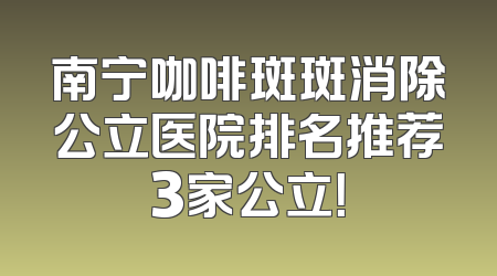 南宁咖啡斑斑消除公立医院排名推荐3家公立！