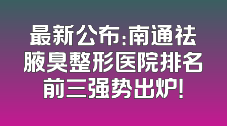 最新公布：南通祛腋臭整形医院排名前三强势出炉！