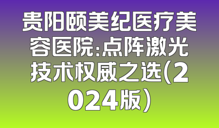 贵阳颐美纪医疗美容医院：点阵激光技术权威之选（2024版）