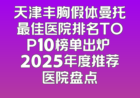 天津丰胸假体曼托最佳医院排名TOP10榜单出炉 2025年度推荐医院盘点