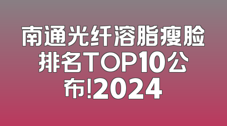 南通光纤溶脂瘦脸排名TOP10公布！2024