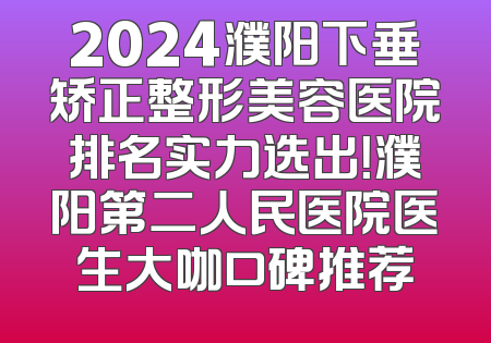2024濮阳下垂矫正整形美容医院排名实力选出！濮阳第二人民医院医生大咖口碑推荐