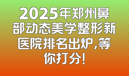 2025年郑州鼻部动态美学整形新医院排名出炉，等你打分！