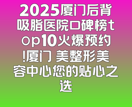 2025厦门后背吸脂医院口碑榜top10火爆预约！厦门姮美整形美容中心您的贴心之选