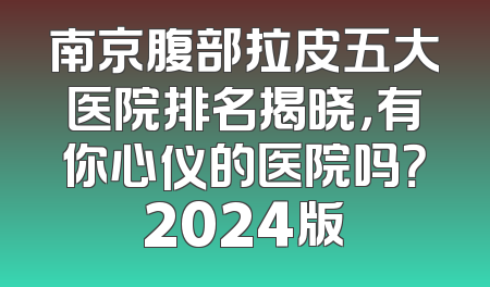 南京腹部拉皮五大医院排名揭晓，有你心仪的医院吗？2024版