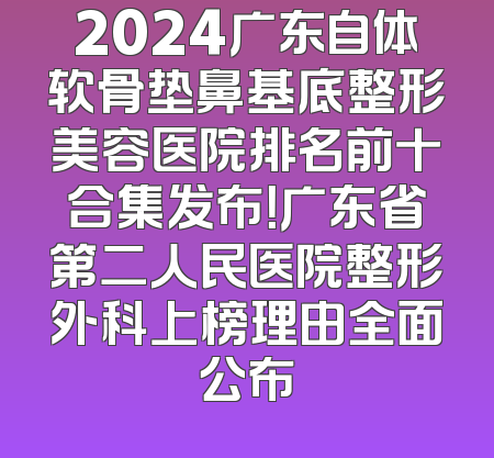 2024广东自体软骨垫鼻基底整形美容医院排名前十合集发布！广东省第二人民医院整形外科上榜理由全面公布