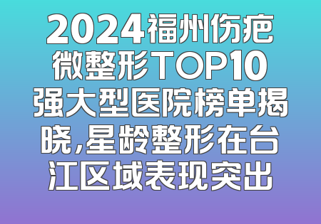 2024福州伤疤微整形TOP10强大型医院榜单揭晓，星龄整形在台江区域表现突出
