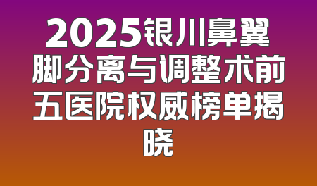 2025银川鼻翼脚分离与调整术前五医院权威榜单揭晓