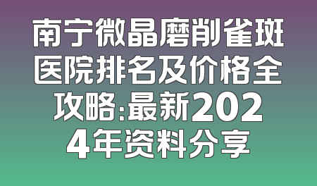 南宁微晶磨削雀斑医院排名及价格全攻略：最新2024年资料分享