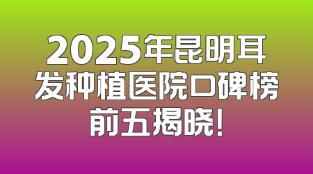 2025年昆明耳发种植医院口碑榜前五揭晓！