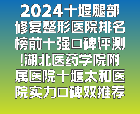 2024十堰腿部修复整形医院排名榜前十强口碑评测！湖北医药学院附属医院十堰太和医院实力口碑双推荐