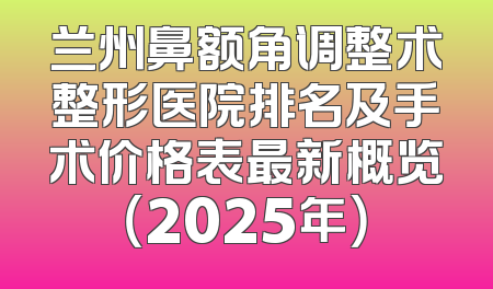 兰州鼻额角调整术整形医院排名及手术价格表最新概览（2025年）