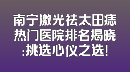南宁激光祛太田痣热门医院排名揭晓：挑选心仪之选！