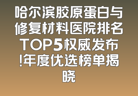 哈尔滨胶原蛋白与修复材料医院排名TOP5权威发布！年度优选榜单揭晓