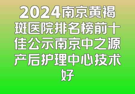 2024南京黄褐斑医院排名榜前十佳公示南京中之源产后护理中心技术好