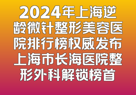 2024年上海逆龄微针整形美容医院排行榜权威发布上海市长海医院整形外科解锁榜首
