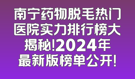 南宁药物脱毛热门医院实力排行榜大揭秘！2024年最新版榜单公开！