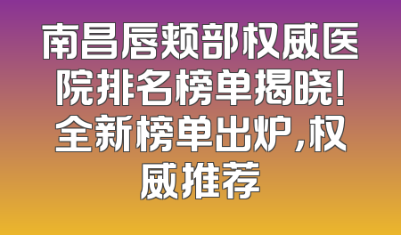 南昌唇颊部权威医院排名榜单揭晓！全新榜单出炉，权威推荐