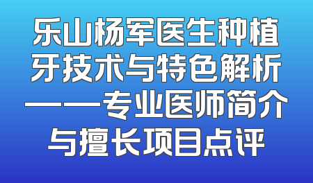 乐山杨军医生种植牙技术与特色解析——专业医师简介与擅长项目点评