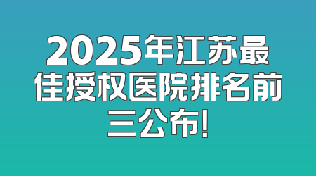 2025年江苏最佳授权医院排名前三公布！