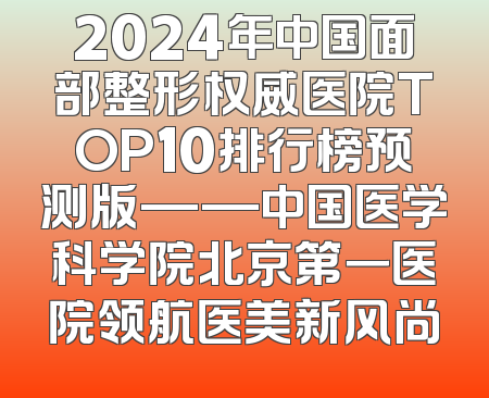 2024年中国面部整形权威医院TOP10排行榜预测版——中国医学科学院北京第一医院领航医美新风尚