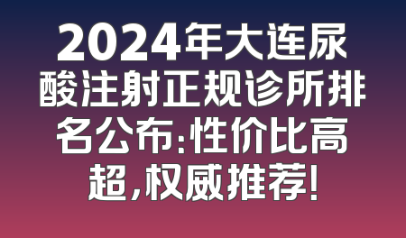 2024年大连尿酸注射正规诊所排名公布：性价比高超，权威推荐！