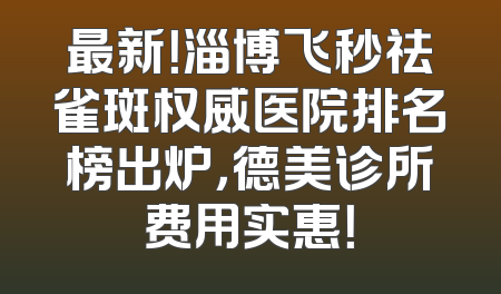 最新！淄博飞秒祛雀斑权威医院排名榜出炉，德美诊所费用实惠！