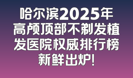 哈尔滨2025年高颅顶部不剃发植发医院权威排行榜新鲜出炉！