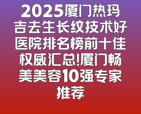 2025厦门热玛吉去生长纹技术好医院排名榜前十佳权威汇总！厦门畅美美容10强专家推荐