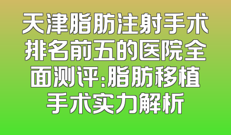 天津脂肪注射手术排名前五的医院全面测评：脂肪移植手术实力解析