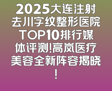 2025大连注射去川字纹整形医院TOP10排行媒体评测！高岚医疗美容全新阵容揭晓！