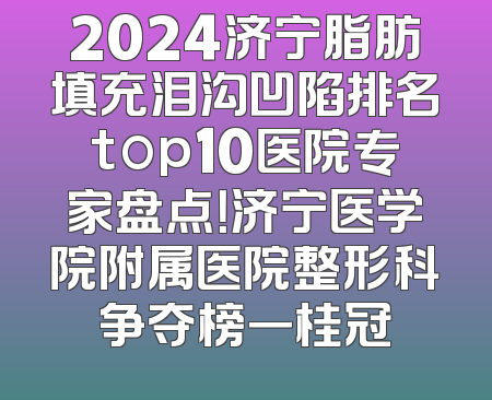 2024济宁脂肪填充泪沟凹陷排名top10医院专家盘点！济宁医学院附属医院整形科争夺榜一桂冠
