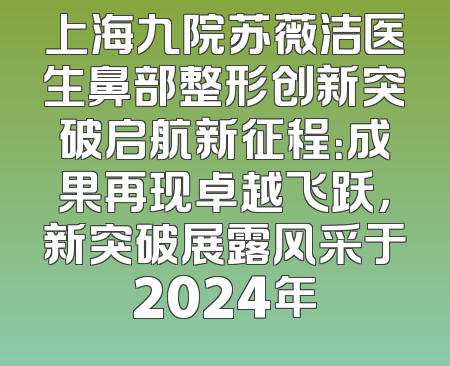 上海九院苏薇洁医生鼻部整形创新突破启航新征程：成果再现卓越飞跃，新突破展露风采于2024年