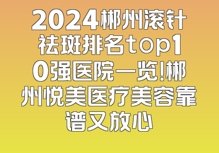 2024郴州滚针祛斑排名top10强医院一览！郴州悦美医疗美容靠谱又放心