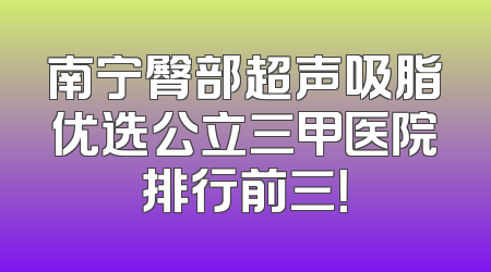南宁臀部超声吸脂优选公立三甲医院排行前三！